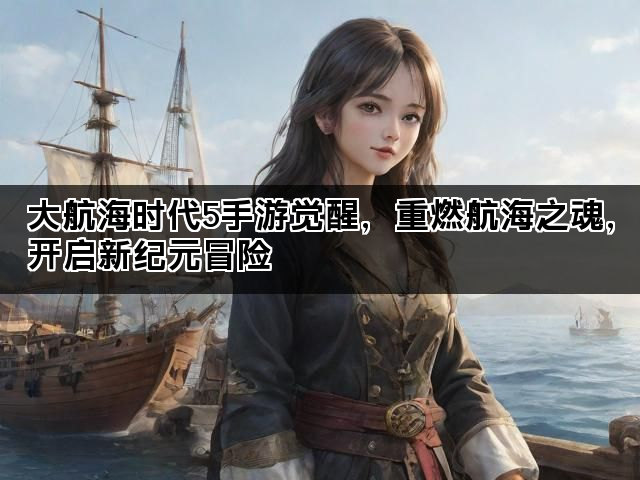 大航海时代5手游觉醒，重燃航海之魂，开启新纪元冒险