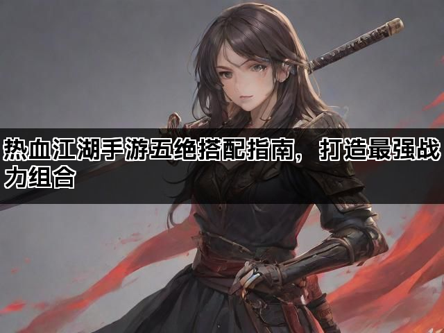 热血江湖手游五绝搭配指南,打造最强战力组合 热血江湖手游五绝搭配指南,打造最强战力组合