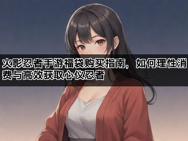 火影忍者手游福袋购买指南，如何理性消费与高效获取心仪忍者