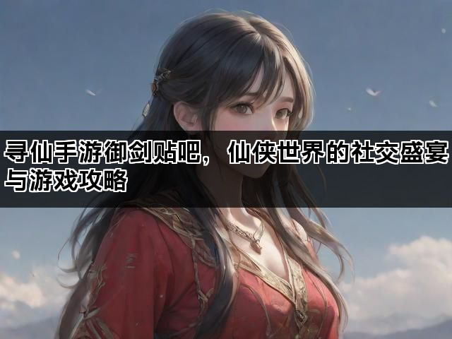 寻仙手游御剑贴吧，仙侠世界的社交盛宴与游戏攻略