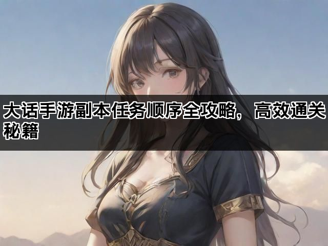 大话手游副本任务顺序全攻略，高效通关秘籍