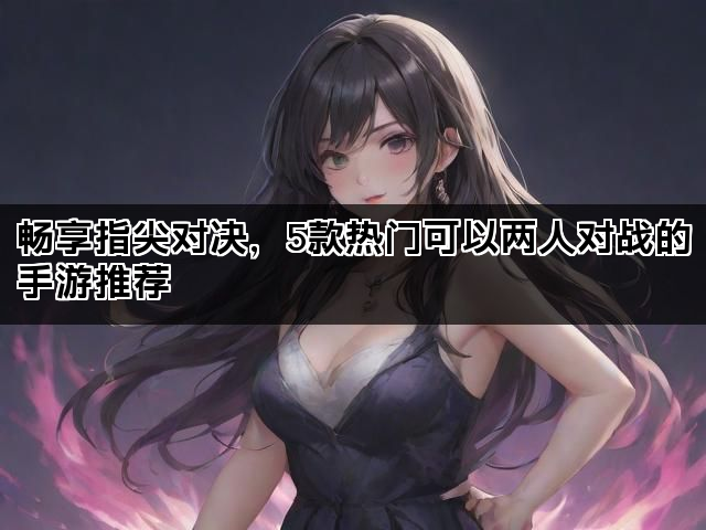 畅享指尖对决，5款热门可以两人对战的手游推荐
