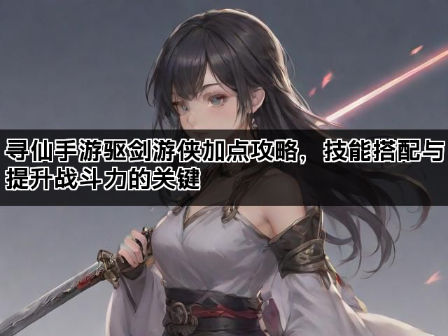 寻仙手游驱剑游侠加点攻略,技能搭配与提升战斗力的关键 寻仙手游驱剑游侠加点攻略,技能搭配与提升战斗力的关键
