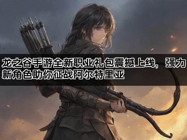 龙之谷手游全新职业礼包震撼上线，强力新角色助你征战阿尔特里亚