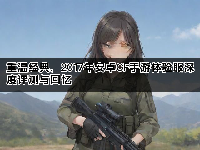 重温经典,2017年安卓CF手游体验服深度评测与回忆 重温经典,2017年安卓CF手游体验服深度评测与回忆