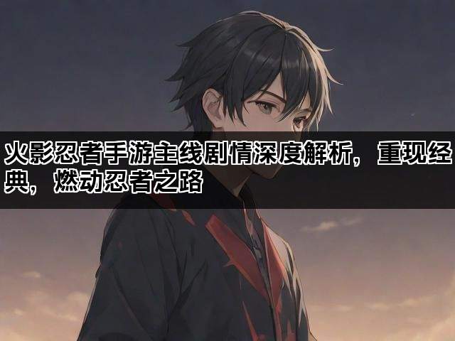火影忍者手游主线剧情深度解析，重现经典，燃动忍者之路