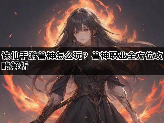 诛仙手游兽神怎么玩?兽神职业全方位攻略解析 诛仙手游兽神怎么玩?兽神职业全方位攻略解析