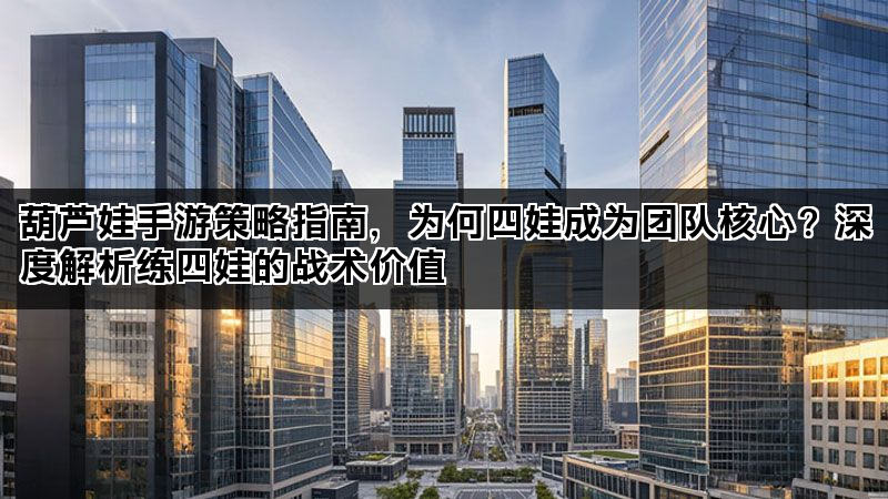 葫芦娃手游策略指南，为何四娃成为团队核心？深度解析练四娃的战术价值