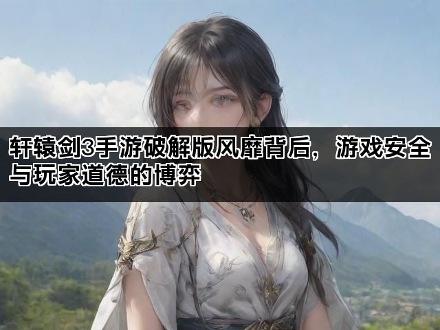 轩辕剑3手游破解版风靡背后，游戏安全与玩家道德的博弈
