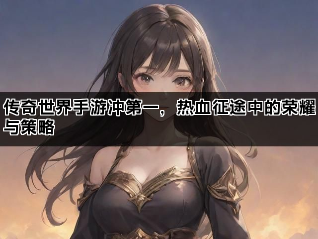 传奇世界手游冲第一，热血征途中的荣耀与策略
