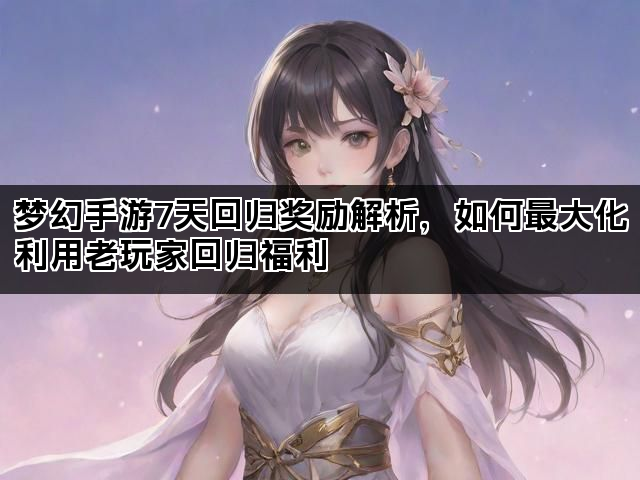 梦幻手游7天回归奖励解析，如何最大化利用老玩家回归福利