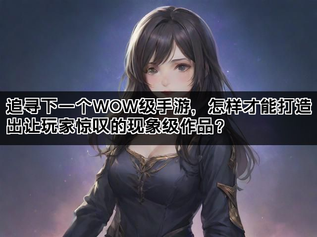 追寻下一个WOW级手游，怎样才能打造出让玩家惊叹的现象级作品？