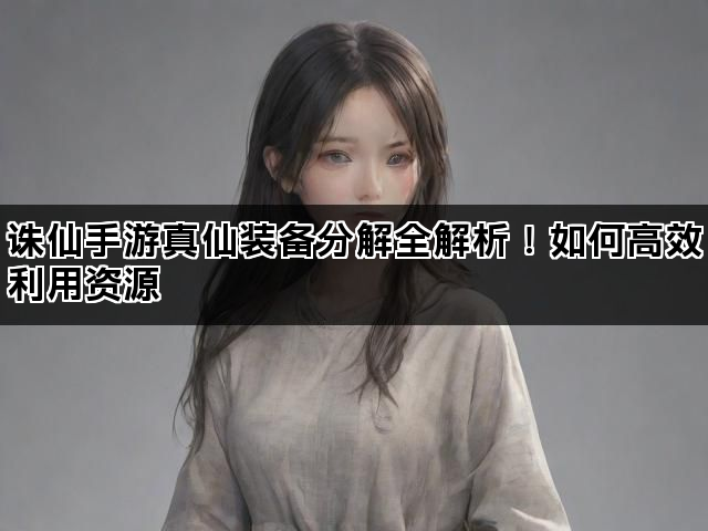 诛仙手游真仙装备分解全解析！如何高效利用资源