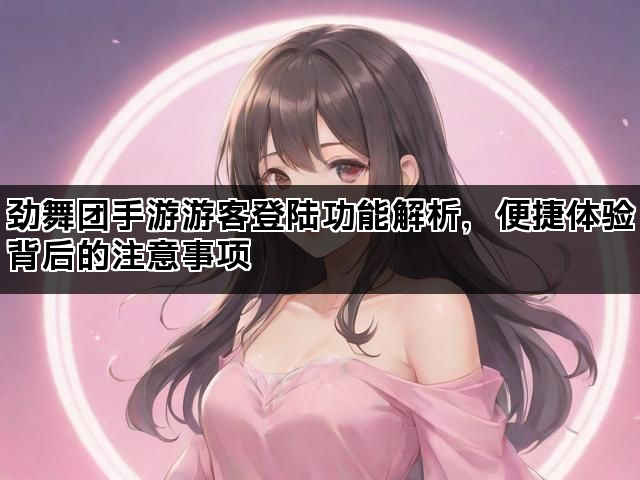 劲舞团手游游客登陆功能解析，便捷体验背后的注意事项