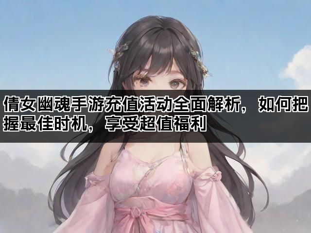 倩女幽魂手游充值活动全面解析，如何把握最佳时机，享受超值福利