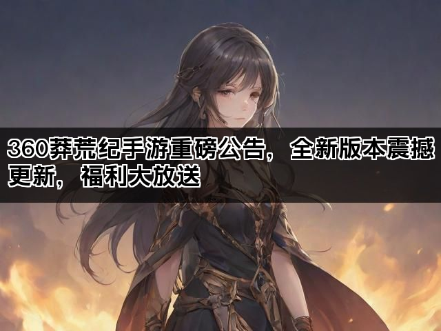 360莽荒纪手游重磅公告,全新版本震撼更新,福利大放送 360莽荒纪手游重磅公告,全新版本震撼更新,福利大放送