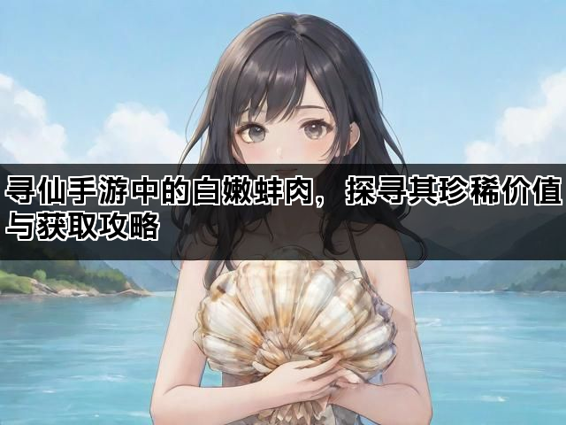 寻仙手游中的白嫩蚌肉，探寻其珍稀价值与获取攻略