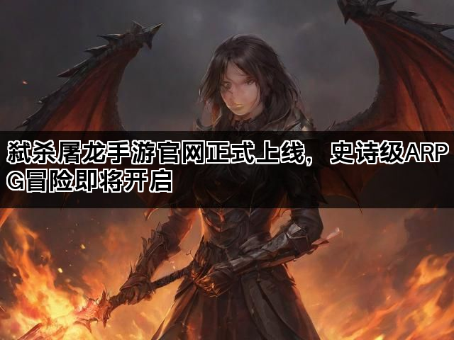弑杀屠龙手游官网正式上线，史诗级ARPG冒险即将开启