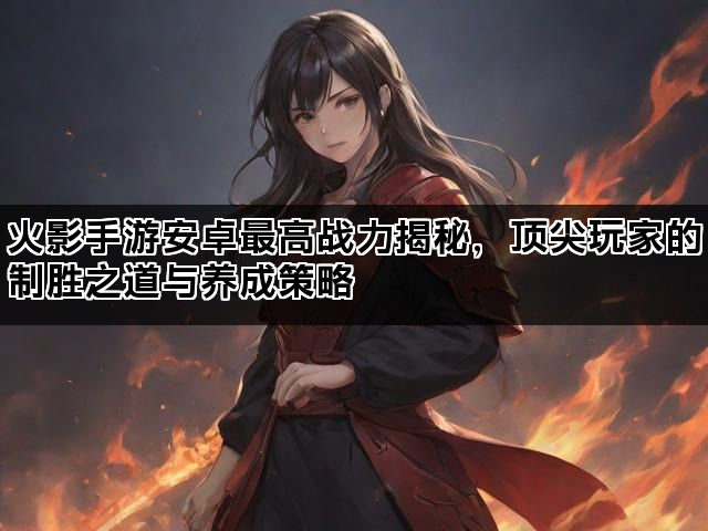 火影手游安卓最高战力揭秘，顶尖玩家的制胜之道与养成策略