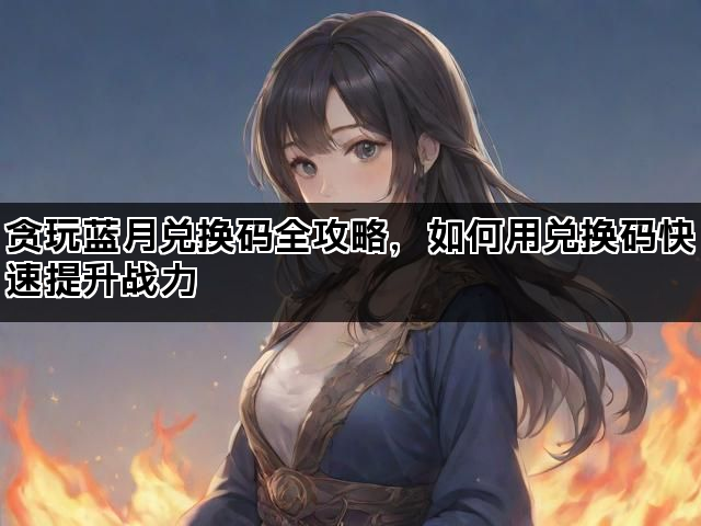 贪玩蓝月兑换码全攻略，如何用兑换码快速提升战力