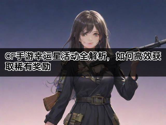 CF手游幸运星活动全解析，如何高效获取稀有奖励