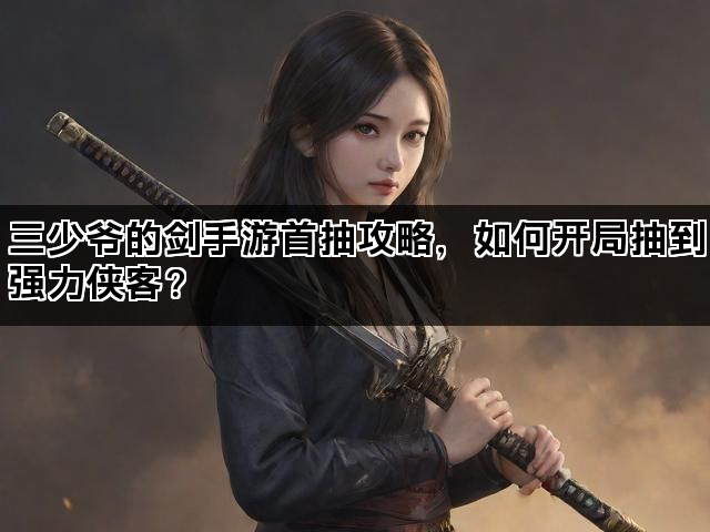 三少爷的剑手游首抽攻略，如何开局抽到强力侠客？