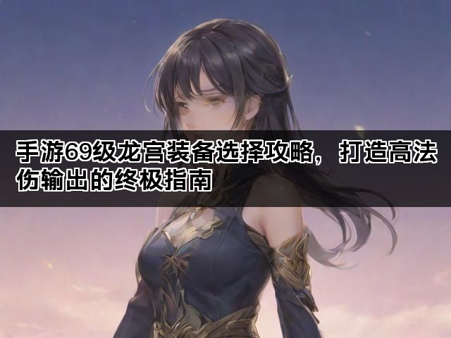 手游69级龙宫装备选择攻略，打造高法伤输出的终极指南