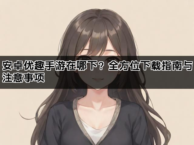 安卓优趣手游在哪下?全方位下载指南与注意事项 安卓优趣手游在哪下?全方位下载指南与注意事项