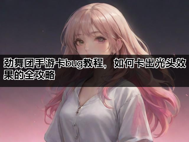 劲舞团手游卡bug教程，如何卡出光头效果的全攻略