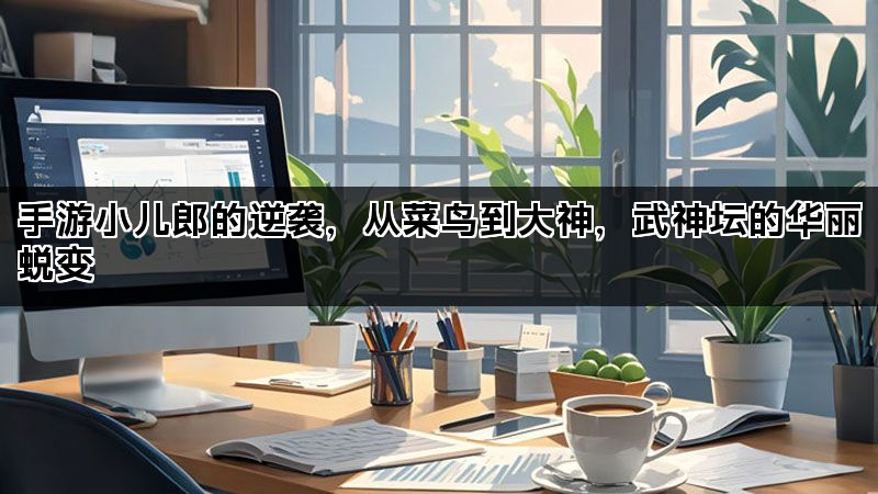 手游小儿郎的逆袭，从菜鸟到大神，武神坛的华丽蜕变