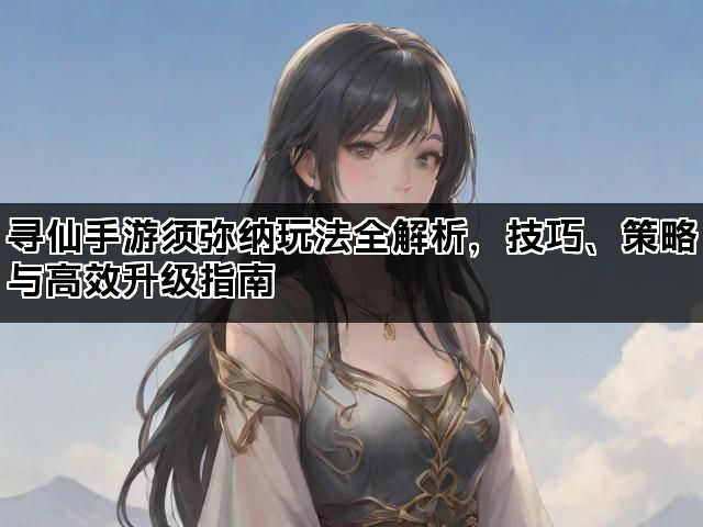寻仙手游须弥纳玩法全解析，技巧、策略与高效升级指南