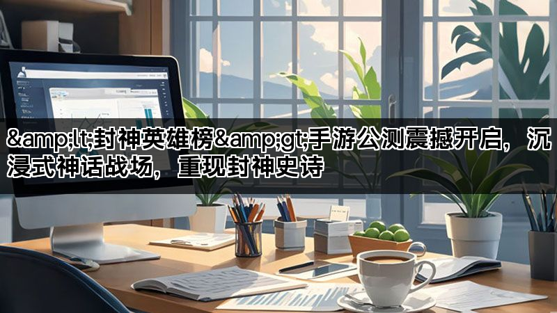<封神英雄榜>手游公测震撼开启,沉浸式神话战场,重现封神史诗 <封神英雄榜>手游公测震撼开启,沉浸式神话战场,重现封神史诗