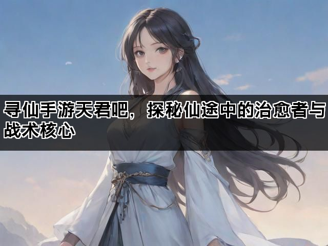 寻仙手游天君吧，探秘仙途中的治愈者与战术核心