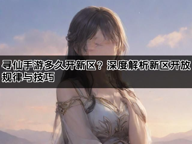 寻仙手游多久开新区？深度解析新区开放规律与技巧