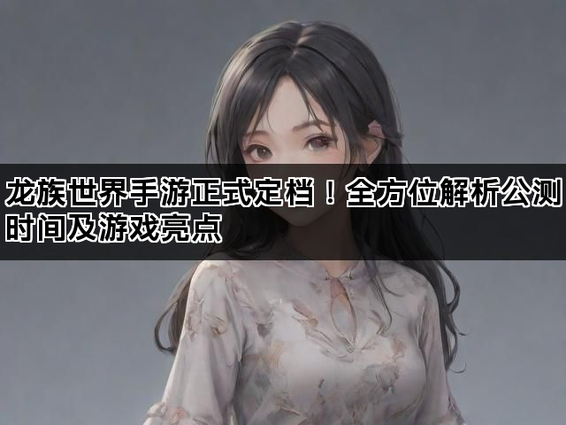 龙族世界手游正式定档！全方位解析公测时间及游戏亮点