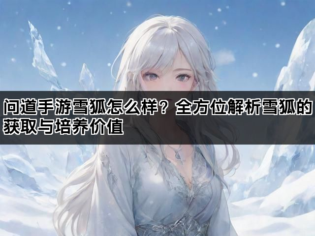 问道手游雪狐怎么样？全方位解析雪狐的获取与培养价值