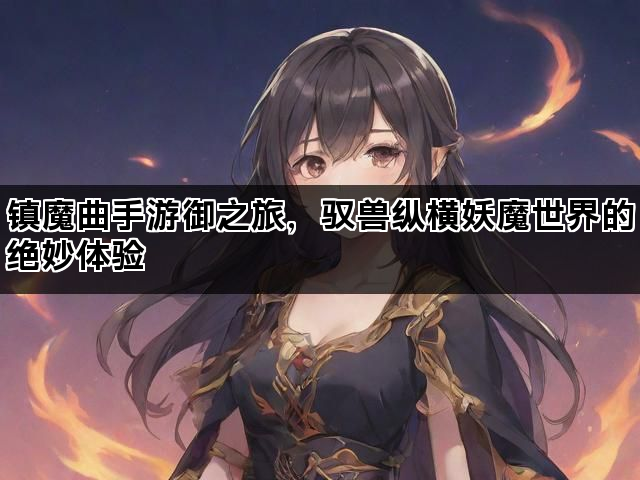 镇魔曲手游御之旅，驭兽纵横妖魔世界的绝妙体验