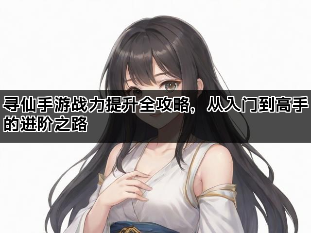 寻仙手游战力提升全攻略，从入门到高手的进阶之路