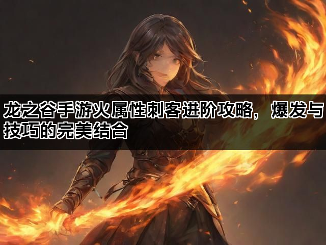 龙之谷手游火属性刺客进阶攻略,爆发与技巧的完美结合 龙之谷手游火属性刺客进阶攻略,爆发与技巧的完美结合