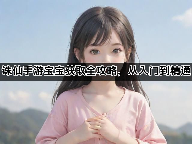 诛仙手游宝宝获取全攻略，从入门到精通