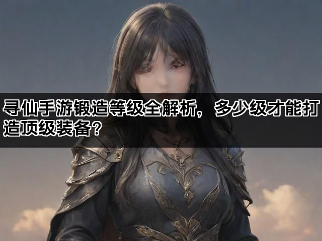 寻仙手游锻造等级全解析，多少级才能打造顶级装备？