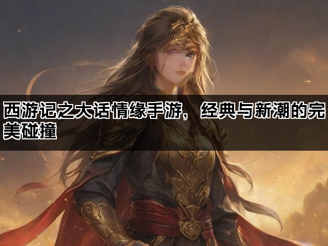 西游记之大话情缘手游，经典与新潮的完美碰撞