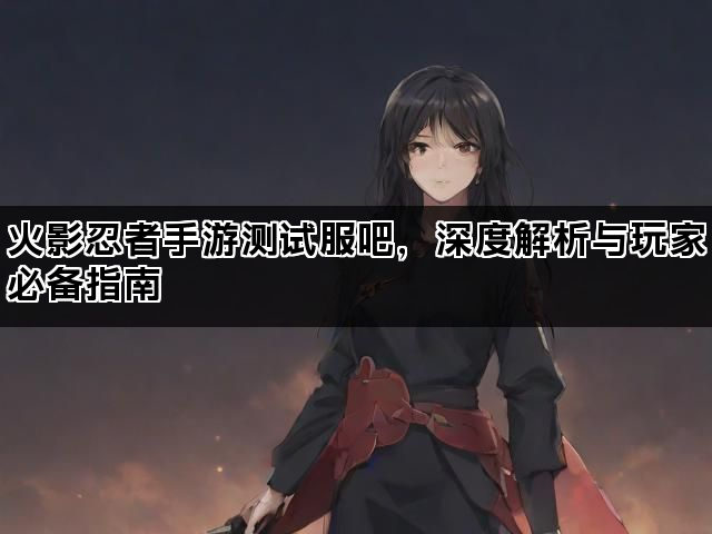 火影忍者手游测试服吧，深度解析与玩家必备指南