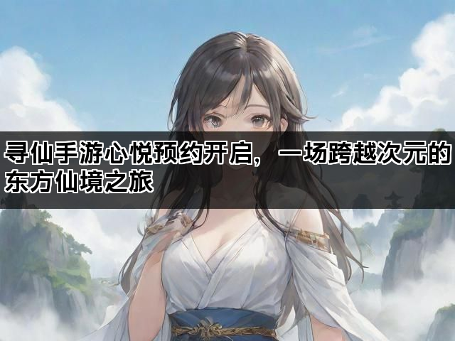 寻仙手游心悦预约开启，一场跨越次元的东方仙境之旅