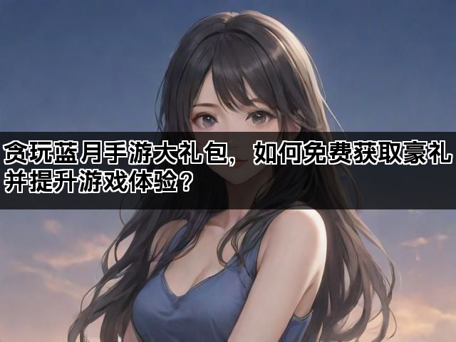 贪玩蓝月手游大礼包，如何免费获取豪礼并提升游戏体验？