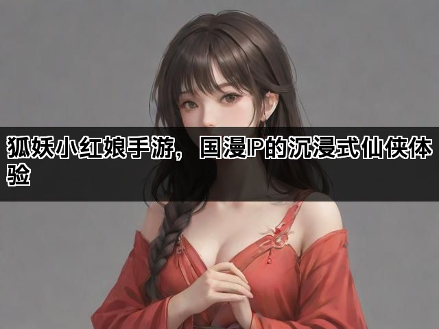 狐妖小红娘手游，国漫IP的沉浸式仙侠体验