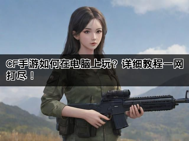 CF手游如何在电脑上玩？详细教程一网打尽！