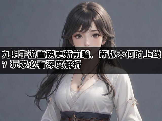 九阴手游重磅更新前瞻，新版本何时上线？玩家必看深度解析