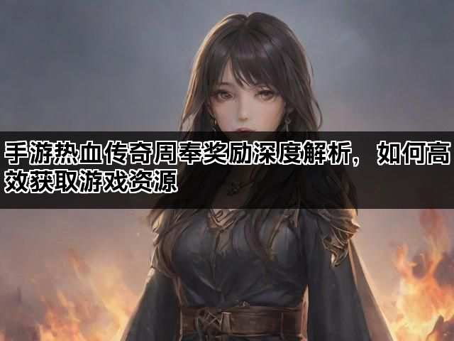 手游热血传奇周奉奖励深度解析，如何高效获取游戏资源