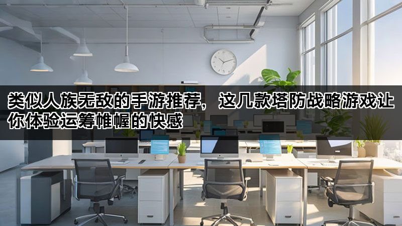 类似人族无敌的手游推荐，这几款塔防战略游戏让你体验运筹帷幄的快感